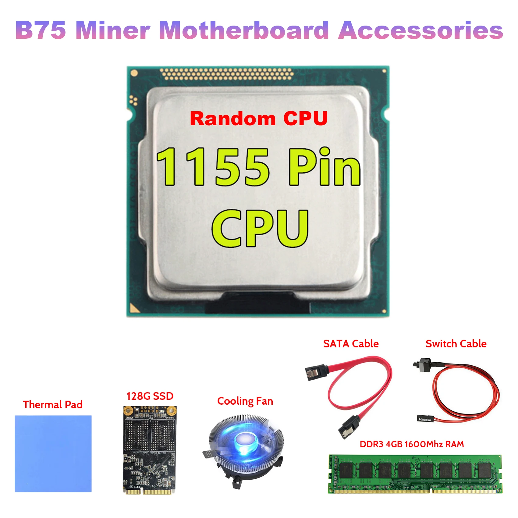 LGA1155 Pin CPU+DDR3 4GB 1600Mhz RAM+128G SSD+Fan+SATA Cable+Switch Cable+Thermal Pad LGA1155 For B75 Mining Motherboard
LGA1155 Pin CPU+DDR3 4GB 1600Mhz RAM+128G SSD+Fan+SATA Cable+Switch Cable+Thermal Pad LGA1155 For B75 Mining Motherboard