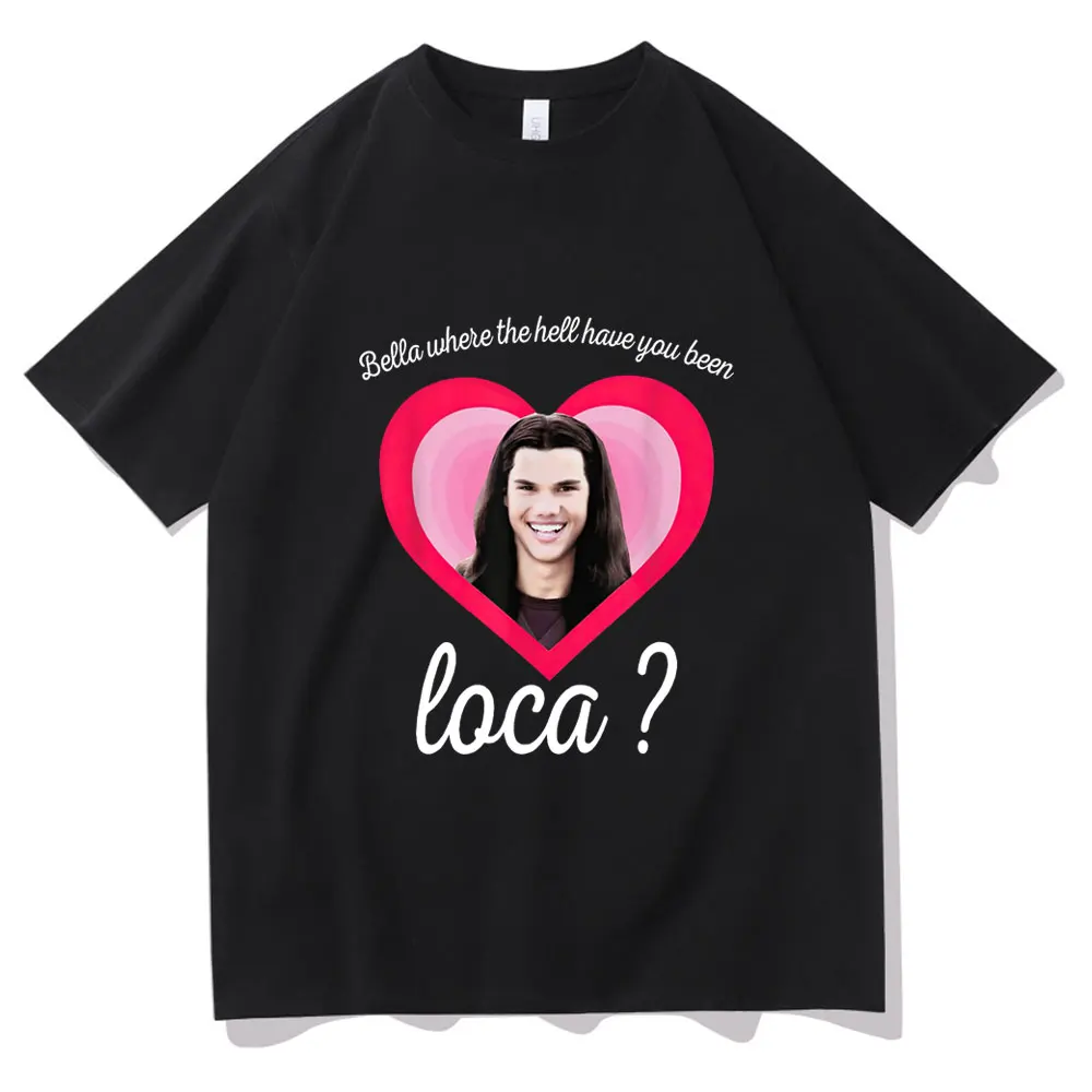 

Bella Where The Hell Have You Been Loca Graphic T-shirt Men Funny Casual Tees Womens Mens Loose Tshirt New Fashion Gift T Shirts