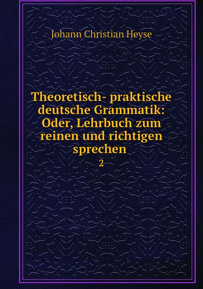 Книга Theoretisch- praktische deutsche Grammatik: Oder Lehrbuch zum reinen und richtigen sprechen . 2. Johann Christian Heyse |