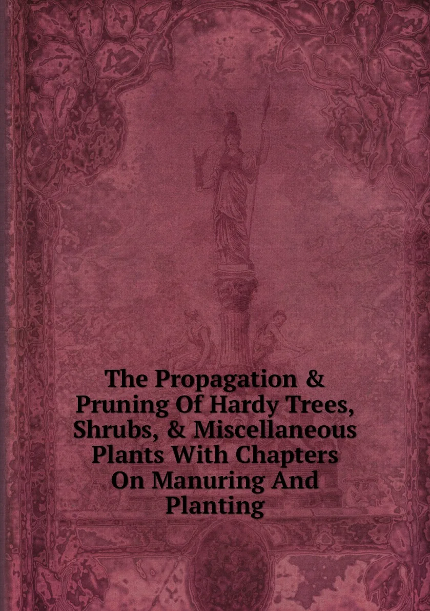 Книга The Propagation &amp Pruning Of Hardy Trees Shrubs Miscellaneous Plants With Chapters On Manuring And Planting. |